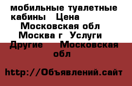 мобильные туалетные кабины › Цена ­ 13 500 - Московская обл., Москва г. Услуги » Другие   . Московская обл.